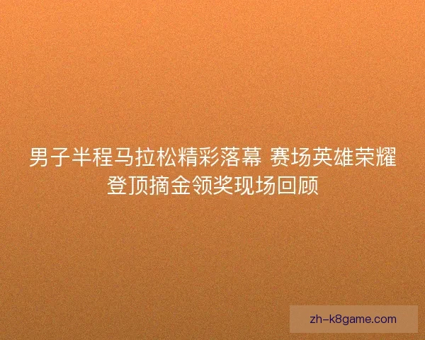 男子半程马拉松精彩落幕 赛场英雄荣耀登顶摘金领奖现场回顾