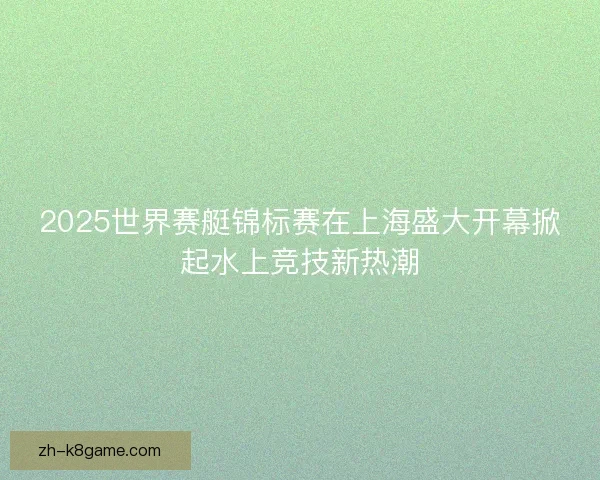 2025世界赛艇锦标赛在上海盛大开幕掀起水上竞技新热潮