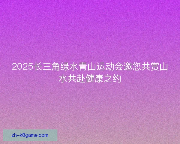 2025长三角绿水青山运动会邀您共赏山水共赴健康之约