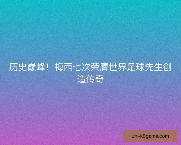 历史巅峰！梅西七次荣膺世界足球先生创造传奇